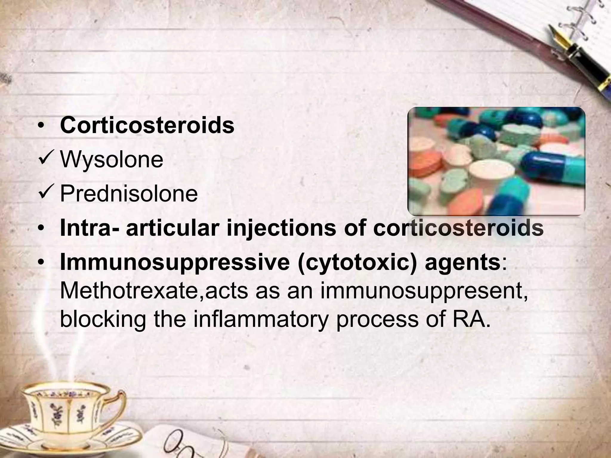 • Corticosteroids
 Wysolone
 Prednisolone
• Intra- articular injections of corticosteroids
• Immunosuppressive (cytotoxic) agents:
Methotrexate,acts as an immunosuppresent,
blocking the inflammatory process of RA.
 