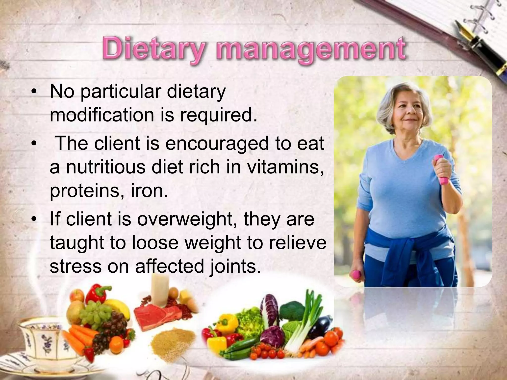 • No particular dietary
modification is required.
• The client is encouraged to eat
a nutritious diet rich in vitamins,
proteins, iron.
• If client is overweight, they are
taught to loose weight to relieve
stress on affected joints.
 