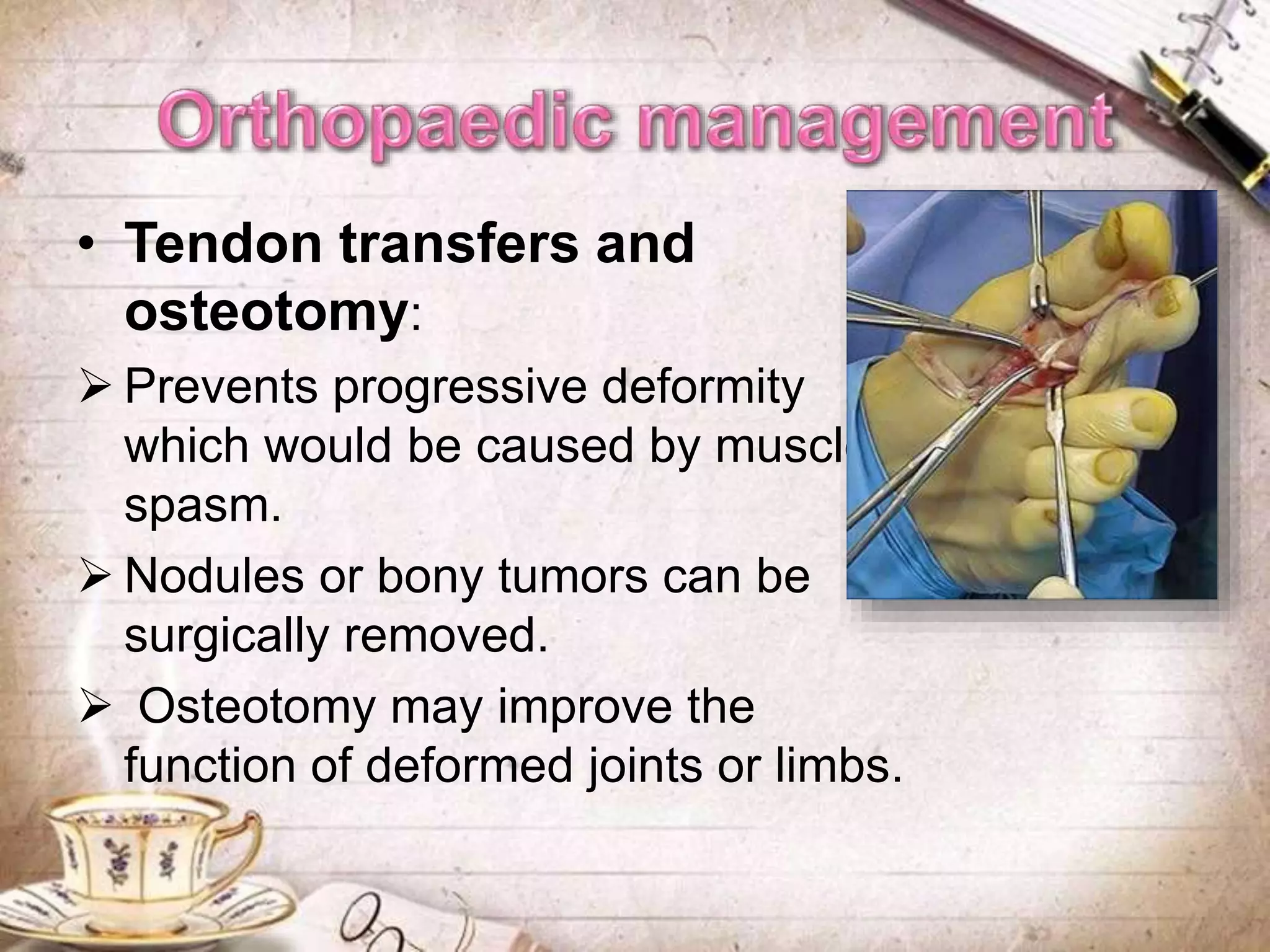 • Tendon transfers and
osteotomy:
 Prevents progressive deformity
which would be caused by muscle
spasm.
 Nodules or bony tumors can be
surgically removed.
 Osteotomy may improve the
function of deformed joints or limbs.
 