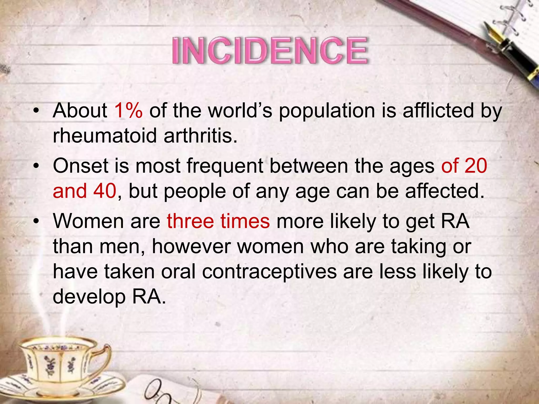 • About 1% of the world’s population is afflicted by
rheumatoid arthritis.
• Onset is most frequent between the ages of 20
and 40, but people of any age can be affected.
• Women are three times more likely to get RA
than men, however women who are taking or
have taken oral contraceptives are less likely to
develop RA.
 