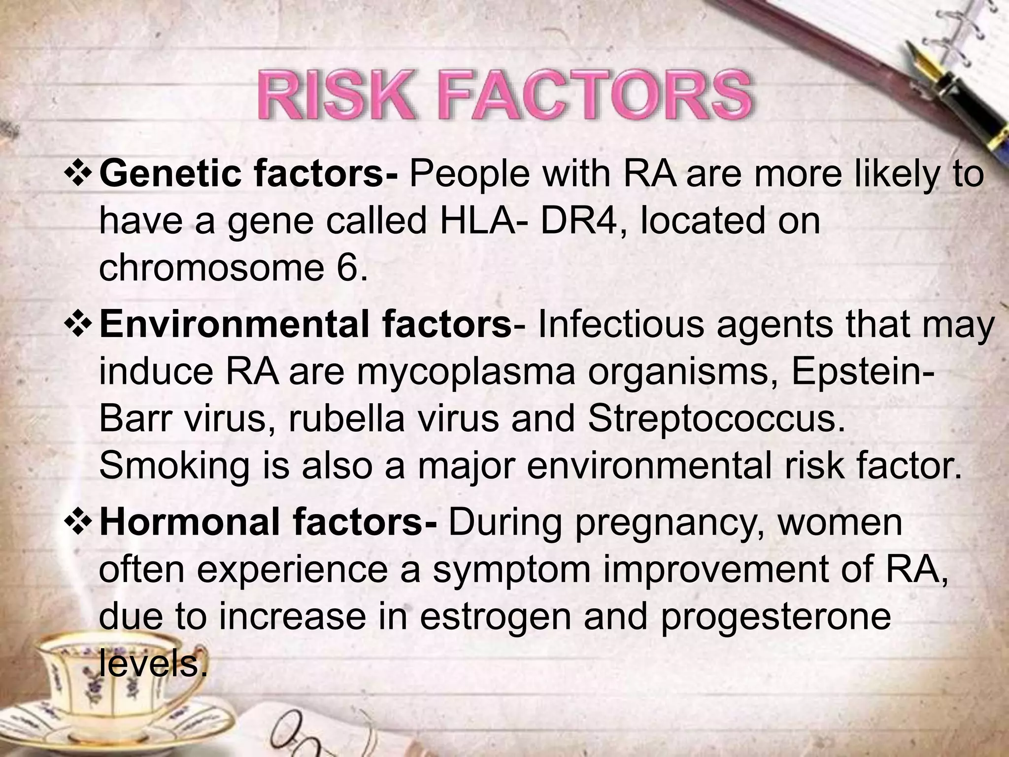 Genetic factors- People with RA are more likely to
have a gene called HLA- DR4, located on
chromosome 6.
Environmental factors- Infectious agents that may
induce RA are mycoplasma organisms, Epstein-
Barr virus, rubella virus and Streptococcus.
Smoking is also a major environmental risk factor.
Hormonal factors- During pregnancy, women
often experience a symptom improvement of RA,
due to increase in estrogen and progesterone
levels.
 