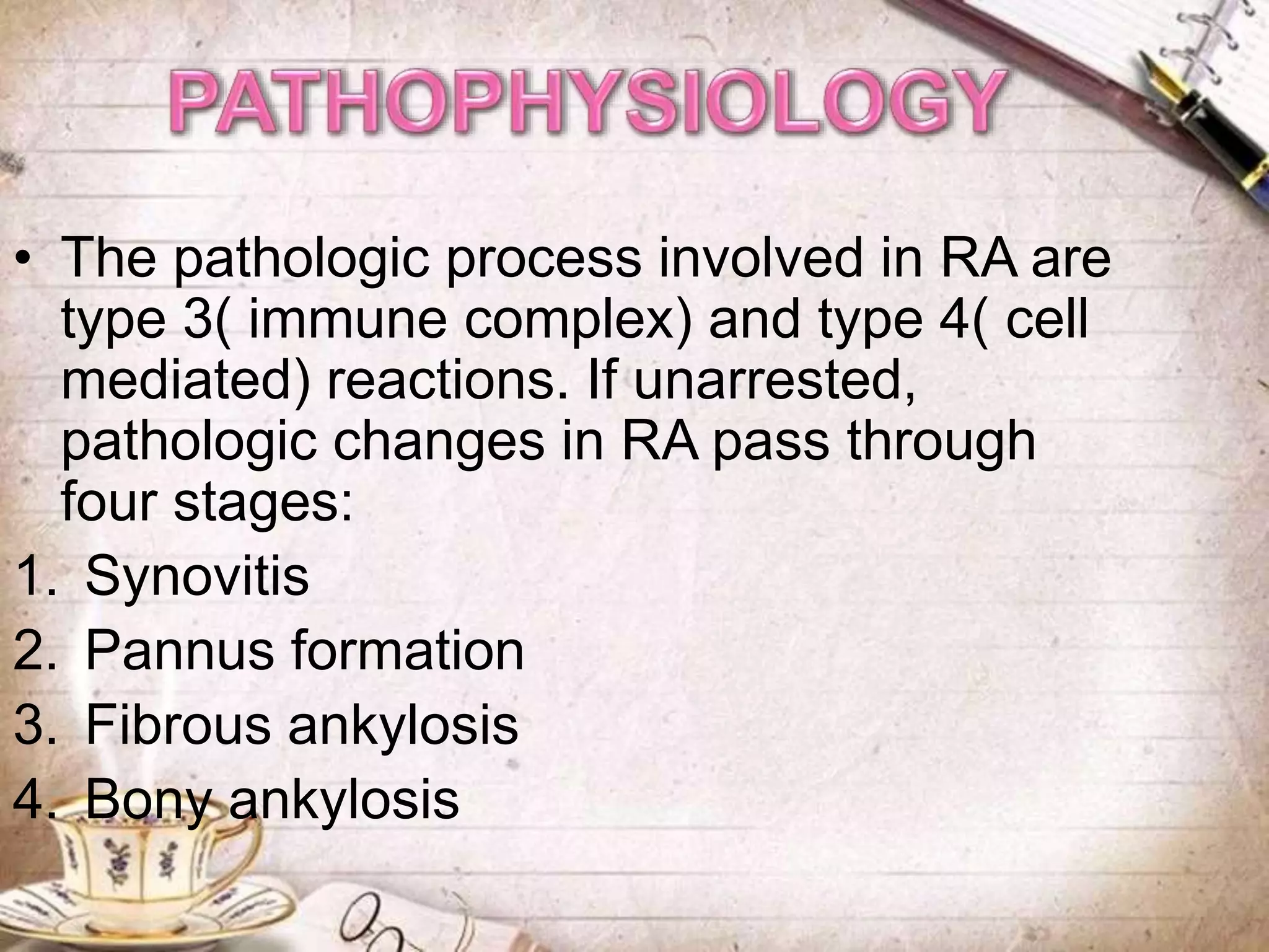• The pathologic process involved in RA are
type 3( immune complex) and type 4( cell
mediated) reactions. If unarrested,
pathologic changes in RA pass through
four stages:
1. Synovitis
2. Pannus formation
3. Fibrous ankylosis
4. Bony ankylosis
 