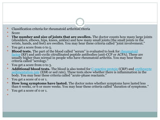  Classification criteria for rheumatoid arthritisCriteria
 Score
 The number and size of joints that are swollen. The doctor counts how many large joints
(shoulders, elbows, hips, knees, ankles) and how many small joints (the small joints in the
wrists, hands, and feet) are swollen. You may hear these criteria called "joint involvement."
 You get a score from 0 to 5.
 Blood tests. The part of the blood called "serum" is evaluated to look for rheumatoid
factor (RF) and anti-cyclic citrullinated peptide antibodies (anti-CCP or ACPA). These are
usually higher than normal in people who have rheumatoid arthritis. You may hear these
criteria called "serology."
 You get a score from 0 to 3.
 Additional blood tests. The blood is also tested for C-reactive protein (CRP) and erythrocyte
sedimentation rate (ESR or sed rate). These tests show whether there is inflammation in the
body. You may hear these criteria called "acute-phase reactants."
 You get a score of 0 or 1.
 How long symptoms have lasted. The doctor notes whether symptoms have lasted less
than 6 weeks, or 6 or more weeks. You may hear these criteria called "duration of symptoms."
 You get a score of 0 or 1.

 