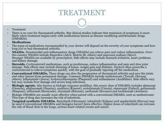 TREATMENT
 Treatment
 There is no cure for rheumatoid arthritis. But clinical studies indicate that remission of symptoms is more
likely when treatment begins early with medications known as disease-modifying antirheumatic drugs
(DMARDs).
 Medications
 The types of medications recommended by your doctor will depend on the severity of your symptoms and how
long you've had rheumatoid arthritis.
 NSAIDs. Nonsteroidal anti-inflammatory drugs (NSAIDs) can relieve pain and reduce inflammation. Over-
the-counter NSAIDs include ibuprofen (Advil, Motrin IB, others) and naproxen sodium (Aleve).
Stronger NSAIDs are available by prescription. Side effects may include stomach irritation, heart problems
and kidney damage.
 Steroids. Corticosteroid medications, such as prednisone, reduce inflammation and pain and slow joint
damage. Side effects may include thinning of bones, weight gain and diabetes. Doctors often prescribe a
corticosteroid to relieve symptoms quickly, with the goal of gradually tapering off the medication.
 Conventional DMARDs. These drugs can slow the progression of rheumatoid arthritis and save the joints
and other tissues from permanent damage. Common DMARDs include methotrexate (Trexall, Otrexup,
others), leflunomide (Arava), hydroxychloroquine (Plaquenil) and sulfasalazine (Azulfidine). Side effects vary
but may include liver damage and severe lung infections.
 Biologic agents. Also known as biologic response modifiers, this newer class of DMARDs includes abatacept
(Orencia), adalimumab (Humira), anakinra (Kineret), certolizumab (Cimzia), etanercept (Enbrel), golimumab
(Simponi), infliximab (Remicade), rituximab (Rituxan), sarilumab (Kevzara) and tocilizumab (Actemra).
 Biologic DMARDs are usually most effective when paired with a conventional DMARD, such as methotrexate.
This type of drug also increases the risk of infections.
 Targeted synthetic DMARDs. Baricitinib (Olumiant), tofacitinib (Xeljanz) and upadacitinib (Rinvoq) may
be used if conventional DMARDs and biologics haven't been effective. Higher doses of tofacitinib can increase
the risk of blood clots in the lungs, serious heart-related events and cancer.
 