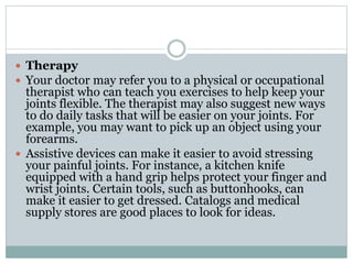  Therapy
 Your doctor may refer you to a physical or occupational
therapist who can teach you exercises to help keep your
joints flexible. The therapist may also suggest new ways
to do daily tasks that will be easier on your joints. For
example, you may want to pick up an object using your
forearms.
 Assistive devices can make it easier to avoid stressing
your painful joints. For instance, a kitchen knife
equipped with a hand grip helps protect your finger and
wrist joints. Certain tools, such as buttonhooks, can
make it easier to get dressed. Catalogs and medical
supply stores are good places to look for ideas.
 
