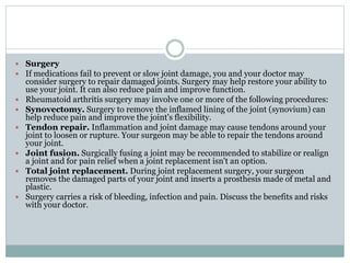  Surgery
 If medications fail to prevent or slow joint damage, you and your doctor may
consider surgery to repair damaged joints. Surgery may help restore your ability to
use your joint. It can also reduce pain and improve function.
 Rheumatoid arthritis surgery may involve one or more of the following procedures:
 Synovectomy. Surgery to remove the inflamed lining of the joint (synovium) can
help reduce pain and improve the joint's flexibility.
 Tendon repair. Inflammation and joint damage may cause tendons around your
joint to loosen or rupture. Your surgeon may be able to repair the tendons around
your joint.
 Joint fusion. Surgically fusing a joint may be recommended to stabilize or realign
a joint and for pain relief when a joint replacement isn't an option.
 Total joint replacement. During joint replacement surgery, your surgeon
removes the damaged parts of your joint and inserts a prosthesis made of metal and
plastic.
 Surgery carries a risk of bleeding, infection and pain. Discuss the benefits and risks
with your doctor.
 