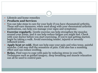  Lifestyle and home remedies
 Products and Services
 You can take steps to care for your body if you have rheumatoid arthritis.
These self-care measures, when used along with your rheumatoid arthritis
medications, can help you manage your signs and symptoms:
 Exercise regularly. Gentle exercise can help strengthen the muscles
around your joints, and it can help reduce fatigue you might feel. Check
with your doctor before you start exercising. If you're just getting started,
begin by taking a walk. Avoid exercising tender, injured or severely
inflamed joints.
 Apply heat or cold. Heat can help ease your pain and relax tense, painful
muscles. Cold may dull the sensation of pain. Cold also has a numbing
effect and can reduce swelling.
 Relax. Find ways to cope with pain by reducing stress in your life.
Techniques such as guided imagery, deep breathing and muscle relaxation
can all be used to control pain
 