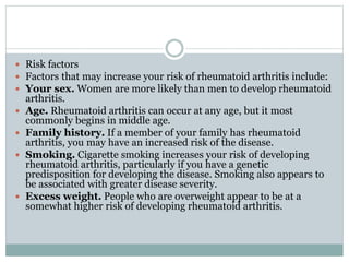  Risk factors
 Factors that may increase your risk of rheumatoid arthritis include:
 Your sex. Women are more likely than men to develop rheumatoid
arthritis.
 Age. Rheumatoid arthritis can occur at any age, but it most
commonly begins in middle age.
 Family history. If a member of your family has rheumatoid
arthritis, you may have an increased risk of the disease.
 Smoking. Cigarette smoking increases your risk of developing
rheumatoid arthritis, particularly if you have a genetic
predisposition for developing the disease. Smoking also appears to
be associated with greater disease severity.
 Excess weight. People who are overweight appear to be at a
somewhat higher risk of developing rheumatoid arthritis.
 