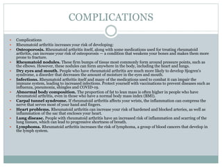 COMPLICATIONS
 Complications
 Rheumatoid arthritis increases your risk of developing:
 Osteoporosis. Rheumatoid arthritis itself, along with some medications used for treating rheumatoid
arthritis, can increase your risk of osteoporosis — a condition that weakens your bones and makes them more
prone to fracture.
 Rheumatoid nodules. These firm bumps of tissue most commonly form around pressure points, such as
the elbows. However, these nodules can form anywhere in the body, including the heart and lungs.
 Dry eyes and mouth. People who have rheumatoid arthritis are much more likely to develop Sjogren's
syndrome, a disorder that decreases the amount of moisture in the eyes and mouth.
 Infections. Rheumatoid arthritis itself and many of the medications used to combat it can impair the
immune system, leading to increased infections. Protect yourself with vaccinations to prevent diseases such as
influenza, pneumonia, shingles and COVID-19.
 Abnormal body composition. The proportion of fat to lean mass is often higher in people who have
rheumatoid arthritis, even in those who have a normal body mass index (BMI).
 Carpal tunnel syndrome. If rheumatoid arthritis affects your wrists, the inflammation can compress the
nerve that serves most of your hand and fingers.
 Heart problems. Rheumatoid arthritis can increase your risk of hardened and blocked arteries, as well as
inflammation of the sac that encloses your heart.
 Lung disease. People with rheumatoid arthritis have an increased risk of inflammation and scarring of the
lung tissues, which can lead to progressive shortness of breath.
 Lymphoma. Rheumatoid arthritis increases the risk of lymphoma, a group of blood cancers that develop in
the lymph system.
 