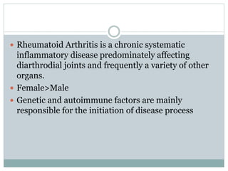  Rheumatoid Arthritis is a chronic systematic
inflammatory disease predominately affecting
diarthrodial joints and frequently a variety of other
organs.
 Female>Male
 Genetic and autoimmune factors are mainly
responsible for the initiation of disease process
 