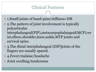 Clinical Features
 1.Small joints of hand-pain/stiffness>HR
 2.The pattern of joint involvement is typically
polyarticular
interphalangeal(PIP),metacarpophalangeal(MCP),wr
ist,elbow,shoulder,knee,ankle,MTP joints and
cervical spine.
 3.The distal interphalangeal (DIP)joints of the
fingers are usually spared.
 4.Fever/malaise/headache
 Joint swelling/tenderness
 