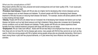 What are the complications of RA?
Rheumatoid arthritis (RA) has many physical and social consequences and can lower quality of life. It can cause pain,
disability, and premature death.
•Premature heart disease. People with RA are also at a higher risk for developing other chronic diseases such as
chronic diseases such as heart disease and diabetes. To prevent people with RA from developing heart disease,
treatment of RA also focuses on reducing heart disease risk factors. For example, doctors will advise patients with RA
to stop smoking and lose weight.
•Obesity. People with RA who are obese have an increased risk of developing heart disease risk factors such as high
disease risk factors such as high blood pressure and high cholesterol. Being obese also increases risk of developing
chronic conditions such as heart disease and diabetes. Finally, people with RA who are obese experience fewer
benefits from their medical treatment compared with those with RA who are not obese.
•Employment. RA can make work difficult. Adults with RA are less likely to be employed than those who do not have
than those who do not have RA. As the disease gets worse, many people with RA find they cannot do as much as they
used to. Work loss among people with RA is highest among people whose jobs are physically demanding. Work loss is
lower among those in jobs with few physical demands, or in jobs where they have influence over the job pace and
activities.
 