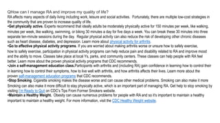 QHow can I manage RA and improve my quality of life?
RA affects many aspects of daily living including work, leisure and social activities. Fortunately, there are multiple low-cost strategies in
the community that are proven to increase quality of life.
•Get physically active. Experts recommend that ideally adults be moderately physically active for 150 minutes per week, like walking,
minutes per week, like walking, swimming, or biking 30 minutes a day for five days a week. You can break these 30 minutes into three
separate ten-minute sessions during the day. Regular physical activity can also reduce the risk of developing other chronic diseases
such as heart disease, diabetes, and depression. Learn more about physical activity for arthritis.
•Go to effective physical activity programs. If you are worried about making arthritis worse or unsure how to safely exercise,
how to safely exercise, participation in physical activity programs can help reduce pain and disability related to RA and improve mood
and the ability to move. Classes take place at local Ys, parks, and community centers. These classes can help people with RA feel
better. Learn more about the proven physical activity programs that CDC recommends.
•Join a self-management education class.Participants with arthritis and (including RA) gain confidence in learning how to control their
in learning how to control their symptoms, how to live well with arthritis, and how arthritis affects their lives. Learn more about the
proven self-management education programs that CDC recommends.
•Stop Smoking. Cigarette smoking makes the disease worse and can cause other medical problems. Smoking can also make it more
Smoking can also make it more difficult to stay physically active, which is an important part of managing RA. Get help to stop smoking by
visiting I’m Ready to Quit on CDC’s Tips From Former Smokers website.
•Maintain a Healthy Weight. Obesity can cause numerous problems for people with RA and so it’s important to maintain a healthy
important to maintain a healthy weight. For more information, visit the CDC Healthy Weight website.
 