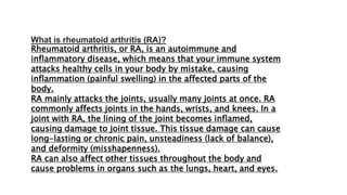 What is rheumatoid arthritis (RA)?
Rheumatoid arthritis, or RA, is an autoimmune and
inflammatory disease, which means that your immune system
attacks healthy cells in your body by mistake, causing
inflammation (painful swelling) in the affected parts of the
body.
RA mainly attacks the joints, usually many joints at once. RA
commonly affects joints in the hands, wrists, and knees. In a
joint with RA, the lining of the joint becomes inflamed,
causing damage to joint tissue. This tissue damage can cause
long-lasting or chronic pain, unsteadiness (lack of balance),
and deformity (misshapenness).
RA can also affect other tissues throughout the body and
cause problems in organs such as the lungs, heart, and eyes.
 