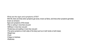 What are the signs and symptoms of RA?
With RA, there are times when symptoms get worse, known as flares, and times when symptoms get better,
known as remission.
Signs and symptoms of RA include:
•Pain or aching in more than one joint
•Stiffness in more than one joint
•Tenderness and swelling in more than one joint
•The same symptoms on both sides of the body (such as in both hands or both knees)
•Weight loss
•Fever
•Fatigue or tiredness
•Weakness
 