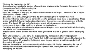 What are the risk factors for RA?
Researchers have studied a number of genetic and environmental factors to determine if they
change person’s risk of developing RA.
Characteristics that increase risk
•Age. RA can begin at any age, but the likelihood increases with age. The onset of RA is highest
among adults in their sixties.
•Sex. New cases of RA are typically two-to-three times higher in women than men.
•Genetics/inherited traits. People born with specific genes are more likely to develop RA. These
genes, called HLA (human leukocyte antigen) class II genotypes, can also make your arthritis
worse. The risk of RA may be highest when people with these genes are exposed to
environmental factors like smoking or when a person is obese.
•Smoking. Multiple studies show that cigarette smoking increases a person’s risk of developing
RA and can make the disease worse.
•History of live births. Women who have never given birth may be at greater risk of developing
RA.
•Early Life Exposures. Some early life exposures may increase risk of developing RA in
adulthood. For example, one study found that children whose mothers smoked had double the
risk of developing RA as adults. Children of lower income parents are at increased risk of
developing RA as adults.
•Obesity. Being obese can increase the risk of developing RA. Studies examining the role of
obesity also found that the more overweight a person was, the higher his or her risk of
developing RA became.
 