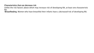 Characteristics that can decrease risk
Unlike the risk factors above which may increase risk of developing RA, at least one characteristic
RA.
•Breastfeeding. Women who have breastfed their infants have a decreased risk of developing RA.
 