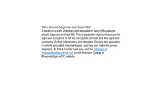 Who should diagnose and treat RA?
A doctor or a team of doctors who specialize in care of RA patients
should diagnose and treat RA. This is especially important because the
signs and symptoms of RA are not specific and can look like signs and
symptoms of other inflammatory joint diseases. Doctors who specialize
in arthritis are called rheumatologists, and they can make the correct
diagnosis. To find a provider near you, visit the database of
rheumatologistsexternal icon on the American College of
Rheumatology (ACR) website
 