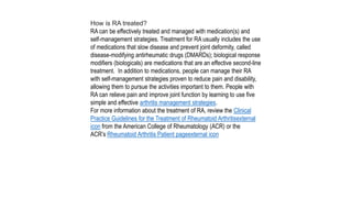 How is RA treated?
RA can be effectively treated and managed with medication(s) and
self-management strategies. Treatment for RA usually includes the use
of medications that slow disease and prevent joint deformity, called
disease-modifying antirheumatic drugs (DMARDs); biological response
modifiers (biologicals) are medications that are an effective second-line
treatment. In addition to medications, people can manage their RA
with self-management strategies proven to reduce pain and disability,
allowing them to pursue the activities important to them. People with
RA can relieve pain and improve joint function by learning to use five
simple and effective arthritis management strategies.
For more information about the treatment of RA, review the Clinical
Practice Guidelines for the Treatment of Rheumatoid Arthritisexternal
icon from the American College of Rheumatology (ACR) or the
ACR’s Rheumatoid Arthritis Patient pageexternal icon
 