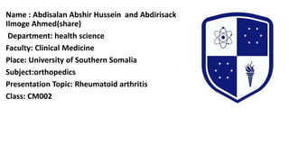 Name : Abdisalan Abshir Hussein and Abdirisack
Ilmoge Ahmed(share)
Department: health science
Faculty: Clinical Medicine
Place: University of Southern Somalia
Subject:orthopedics
Presentation Topic: Rheumatoid arthritis
Class: CM002
 