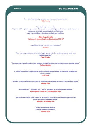 Página 2                                                              T&G TREINAMENTO




                   ―Para obter Qualidade é preciso treinar, treinar e continuar treinando.‖
                                              W.E.Deming



                                       ―Tecnologia hoje é commodity.
―O que faz a diferença são as pessoas‖ ―. Por isso, as empresas inteligentes têm investido cada vez mais no
                          treinamento e montado seus estoques de conhecimento,
                        o que traz velocidade e renovação constante aos negócios.‖

                                        Mário Sergio Cortella
                         Professor de pós-graduação em Educação da PUC-SP



                             ―A qualidade começa e termina com a educação.‖
                                               Ishikawa



      ―Toda empresa precisa se tornar uma instituição que aprende. Ela também precisa se tornar uma
                                         instituição de ensino‖.
                                             Peter Drucker



―As companhias mais admiradas e mais rentáveis compartilham de um denominador comum: pessoas felizes.‖
                                          Richard Whiteley



   ―É preciso que a cultura organizacional valorize os funcionários e os trate como pessoas competentes,
                                              sérias e adultas.‖
                                                  M.D. Silva



 ―Ninguém consegue sabotar um programa de qualidade mais depressa do que um líder que não se engaja.―
                                           George Kent



          ―A mensuração é a linguagem com a qual se descrevem as organizações estratégicas‖
                           David Norton - Autor de A Estratégia em Ação



     ―Não somente é possível medir o efeito da performance humana como é necessário para que T&D
                                venha se firmar como área estratégica.‖
                                      Bettyna P.B Gau Beni et al



                                      ―Quem não mede não gerencia.
                                     Quem não gerencia não melhora.‖
                                             Joseph Juran
 