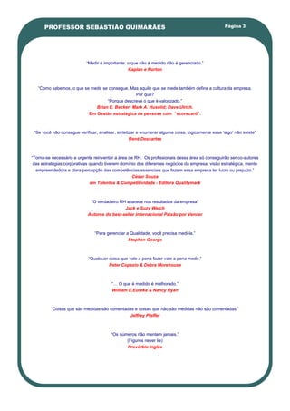 PROFESSOR SEBASTIÃO GUIMARÃES                                                                Página 3




                           ―Medir é importante: o que não é medido não é gerenciado.‖
                                                Kaplan e Norton



   ―Como sabemos, o que se mede se consegue. Mas aquilo que se mede também define a cultura da empresa.
                                               Por quê?
                                  ―Porque descreve o que é valorizado.‖
                             Brian E. Becker; Mark A. Huselid; Dave Ulrich.
                          Em Gestão estratégica de pessoas com “scorecard”.



 ―Se você não consegue verificar, analisar, sintetizar e enumerar alguma coisa, logicamente esse ‗algo‘ não existe‖
                                                   René Descartes



―Torna-se necessário e urgente reinventar a área de RH. Os profissionais dessa área só conseguirão ser co-autores
 das estratégias corporativas quando tiverem domínio dos diferentes negócios da empresa, visão estratégica, mente
  empreendedora e clara percepção das competências essenciais que fazem essa empresa ter lucro ou prejuízo.‖
                                                   César Souza
                              em Talentos & Competitividade - Editora Qualitymark



                             ―O verdadeiro RH aparece nos resultados da empresa‖
                                             Jack e Suzy Welch
                            Autores do best-seller internacional Paixão por Vencer



                                ―Para gerenciar a Qualidade, você precisa medi-la.‖
                                                 Stephen George



                            ―Qualquer coisa que vale a pena fazer vale a pena medir.‖
                                      Peter Copezio & Debra Morehouse



                                        ―… O que é medido é melhorado.‖
                                        William E.Eureka & Nancy Ryan



         ―Coisas que são medidas são comentadas e coisas que não são medidas não são comentadas.‖
                                             Jeffrey Pfeffer



                                        ―Os números não mentem jamais.‖
                                               (Figures never lie)
                                               Provérbio Inglês
 