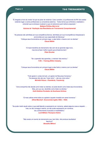 Página 4                                                            T&G TREINAMENTO




―É chegada a hora da virada: há que se parar de reclamar. Caso contrário, os profissionais de RH vão acabar
   cedendo lugar a outros profissionais ou consultores externos. Todos temos que enfrentar a realidade e
              entender que os tempos mudaram e que só sobrevive quem estiver preparado.‖
                                         Bettyna P.B.Gau Beni et al
               Autores de “Avaliação dos Resultados em Treinamento Comportamental



  ―As pessoas são admitidas por sua competência técnica, demitidas por sua incompetência interpessoal e
                              promovidas por sua capacidade de liderança.‖
           ―Coloque seus funcionários em primeiro lugar e eles farão o mesmo com os clientes‖
                                             Clauss Möller



                   ―O maior benefício do treinamento não vem de se aprender algo novo,
                           mas de se fazer melhor aquilo que já fazemos bem.‖
                                               Peter Drucker



                           ―Se o aprendiz não aprendeu, o instrutor não ensinou.‖
                                     T.W.I. - Training Within Industry



            ―Coloque seus funcionários em primeiro lugar e eles farão o mesmo com os clientes‖
                                             Clauss Möller



                     ―Todo gestor é, antes de tudo, um gestor de Recursos Humanos.‖
                       ―As pessoas não são seu ―maior ativo‖ – são seu único ativo.‖
                               Michelle Peluso - Presidente, Travelocity



     ―Uma companhia não decide como tratar os clientes; só pode decidir como tratar seus funcionários.
                          Eles, por sua vez, decidirão como tratar os clientes.”
                           Herb Kelleher-Fundador da Southwest Airlines



               ―O mais valioso entre todos os capitais é aquele investido em seres humanos.‖
                            Alfred Marshall - Economista inglês (1842 – 1924)



―Se puder medir aquilo sobre o que está falando e expressá-lo em números, saberá alguma coisa a respeito …
                   mas, se não conseguir medi-lo, se não puder expressá-lo em números,
                                seu conhecimento é escasso e insatisfatório.‖
                                      Lord William Thompson Kelvin



               ―Não existe um evento de treinamento que, bem feito, não produza resultados!
                                                Nenhum!‖
                                             Benedito Millioni
 