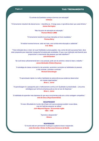 Página 6                                                               T&G TREINAMENTO


                           ―O controle da Qualidade começa e termina com educação‖
                                                   Ishikawa

―O treinamento industrial não desvia lucros – intensifica-os. A longo prazo, é ignorância dizer que custa dinheiro.‖
                                                James Harrington

                                   ―Não há ponto de saturação em educação.‖
                                            Thomas Watson (IBM)

                        ―O treinamento transforma as boas intenções em bons resultados.‖
                                                Thomas Berry

              ―A história humana torna-se, cada vez mais, uma corrida entre educação e catástrofe.‖
                                                  H.G. Wells

 ―Toda instituição deve, é claro, ter suas finalidades e preocupações, mas, acima de tudo que possa fazer, deve
estar preparada para responder à pergunta formulada pela sociedades: O que a sua instituição está fazendo para
                          proporcionar o crescimento das pessoas que nela trabalham?‖
                                                   John W.Gardner

      “Se você treina suficientemente bem o seu pessoal, pode sair do caminho e deixá-lo fazer o trabalho.”
                                     James Barksdale (Federal Express)

       ―A estratégia de classe universal é a de aumentar, aumentar e aumentar as habilidades do pessoal,
                                      e não controlar, controlar e controlar.‖
                                              Richard Schonberger



            ―O aprendizado rápido é a melhor habilidade de sobrevivência que podemos desenvolver
                                          em nossas organizações.‖
                                               Brian L. Joiner

   ―A aprendizagem é o passaporte para o melhoramento contínuo em Qualidade e produtividade – uma arma
                    estratégica que nenhuma empresa pode se dar ao luxo de dispensar.‖
                                             Brian L. Joiner

  ―A habilidade de aprender mais depressa do que seus concorrentes pode ser a única vantagem competitiva.‖
                                     Arie De Geus (Royal Dutch/Shell)

                                               DESAPRENDER
              ―A maior dificuldade do mundo não é fazer com que as pessoas aceitem novas idéias,
                                      mas sim fazê-las esquecer as velhas‖
                                  John Maynard Keynes - Economista inglês
                                                 1883 – 1946

                                             ―Aprenda a desaprender‖
                                                    Sêneca



                                              REAPRENDER
                    ―O mundo está em permanente mudança e a palavra chave é reaprender.
                         João Dornellas -Diretor de Recursos Humanos da Nestlé
 