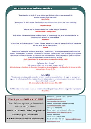 PROFESSOR SEBASTIÃO GUIMARÃES                                                                   Página 7




                ―Os analfabetos do século 21 serão aqueles que não desenvolverem sua capacidade de
                                        aprender, desaprender e reaprender.‖
                                                    Alvin Toffler

          ―As empresas de alta Qualidade tratam seus recursos humanos como recurso, não como commodity.‖

                                                  Stephen George

                        ―Nenhum ativo da empresa melhora com a idade como um empregado.‖
                                          Howard Gitlow & Shelly Gitlow

       ―Você poderia tirar de mim as minhas fábricas, queimar os meus prédios, mas se me der o meu pessoal, eu
                                     construirei outra vez todos os meus negócios.‖
                                                       Henry Ford

   ―Já foi dito que os números governam o mundo. Não sei. Mas tenho a certeza de que os números nos mostram se
                                       ele está sendo bem ou mal governado.‖
                                                       Goethe

     ―A valorização das pessoas representa, atualmente, a nova fronteira a ser ultrapassada pelas organizações que
   desejam obter vantagem competitiva. Conceituada na expressão ―capital humano‖, essa dimensão reúne conceitos
   de educação, inovação, criatividade conhecimento, que, bem trabalhados pelos colaboradores, podem impulsionar
                                uma organização para o sucesso em todos os sentidos.‖
                        Fonte: Reportagem da revista Gestão rh – especial – Set/Out - 2008

                                          ―As Pessoas São a Empresa‖
                             ―Não podemos tratar a área como se ela fosse um recurso‖
    Elcio de Lucca – Presidente de Assuntos Corporativos da América Latina e do Conselho da Serasa, ao falar
                                         sobre o futuro da área de RH.



                                                   AVALIAÇÕES
     ―Muitas vezes, as avaliações são encaradas como um procedimento cujo objetivo é o de culpar ou recompensar
   alguém. No entanto, as avaliações mais corretamente realizadas devem ser entendidas como parte de um plano de
                                            desenvolvimento de pessoas.‖
                                 Gil, Antonio Carlos Gestão de pessoas Atlas 2001.



   ―Os RHs estão, mesmo que aos poucos, se transformando em braço direito dos diretores das grandes organizações‖
                                                   Dave Ulrich



                                                             Para acessar a agenda de cursos e palestras:

 E.book gratuito: NORMA ISO 10015                            www.tgtreinamento.com.br
                                                             treinamento@tgtreinamento.com.br

 Disponibilizamos para os profissionais de                   Para falar com o Professor Sebastião Guimarães:
                                                             guimaraes@tgtreinamento.com.br
        RH e de T&D, o e.book:                               Informações: 11 9952-0803

Norma ISO 10015— Gestão da qualidade                         Solicitar artigos e fotos na Assessoria de Imprensa:
                                                             www.fadaceleste.com.br/saladeimprensa.htm

       Diretrizes para treinamento.                          Jornalista Responsável:
                                                             Claudia Souza— MTB 50644/SP
Em Busca da Eficácia em Treinamento                          Tels: 11 6218-9688 / 9803-3384—tgtreinamento@hotmail.com
                                                             www.fadaceleste.com.br
 