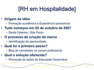 [RH em Hospitalidade]
• Origem da idéia
  – Formação acadêmica e Experiência operacional
• Tudo começou em 02 de outubro de 2007
  – Santa Catarina / São Paulo
• O processo de criação da marca
  – Identificação da oportunidade
• Qual foi o primeiro passo?
  – Blog de variedades no campo profissional
• Qual a solução oferecida?
  – Promoção de ações de Educação Corporativa
 