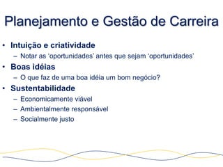Planejamento e Gestão de Carreira
• Intuição e criatividade
  – Notar as „oportunidades‟ antes que sejam „oportunidades‟
• Boas idéias
  – O que faz de uma boa idéia um bom negócio?
• Sustentabilidade
  – Economicamente viável
  – Ambientalmente responsável
  – Socialmente justo
 