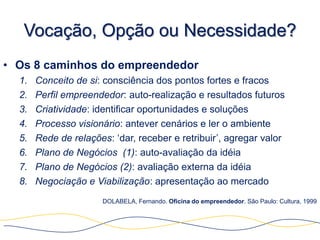 Vocação, Opção ou Necessidade?
• Os 8 caminhos do empreendedor
  1.   Conceito de si: consciência dos pontos fortes e fracos
  2.   Perfil empreendedor: auto-realização e resultados futuros
  3.   Criatividade: identificar oportunidades e soluções
  4.   Processo visionário: antever cenários e ler o ambiente
  5.   Rede de relações: „dar, receber e retribuir‟, agregar valor
  6.   Plano de Negócios (1): auto-avaliação da idéia
  7.   Plano de Negócios (2): avaliação externa da idéia
  8.   Negociação e Viabilização: apresentação ao mercado
                      DOLABELA, Fernando. Oficina do empreendedor. São Paulo: Cultura, 1999
 