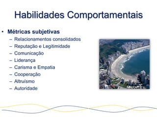 Habilidades Comportamentais
• Métricas subjetivas
  –   Relacionamentos consolidados
  –   Reputação e Legitimidade
  –   Comunicação
  –   Liderança
  –   Carisma e Empatia
  –   Cooperação
  –   Altruísmo
  –   Autoridade
 