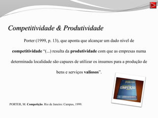 Competitividade & Produtividade
Porter (1999, p. 13), que aponta que alcançar um dado nível de
competitividade “(...) resulta da produtividade com que as empresas numa
determinada localidade são capazes de utilizar os insumos para a produção de
bens e serviços valiosos”.
PORTER, M. Competição. Rio de Janeiro: Campus, 1999.
 