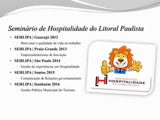 Seminário de Hospitalidade do Litoral Paulista
 SEHLIPA | Guarujá 2012
 Bem estar e qualidade de vida no trabalho
 SEHLIPA | Praia Grande 2013
 Empreendedorismo & Inovação
 SEHLIPA | São Paulo 2014
 Gestão de experiências em Hospitalidade
 SEHLIPA | Santos 2015
 Comunicação & Relações governamentais
 SEHLIPA | Itanhaém 2016
 Gestão Pública Municipal do Turismo
 