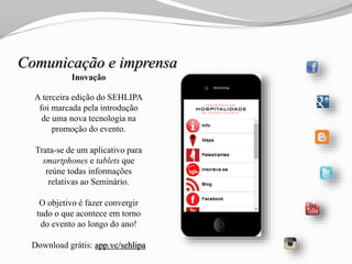 Inovação
A terceira edição do SEHLIPA
foi marcada pela introdução
de uma nova tecnologia na
promoção do evento.
Trata-se de um aplicativo para
smartphones e tablets que
reúne todas informações
relativas ao Seminário.
O objetivo é fazer convergir
tudo o que acontece em torno
do evento ao longo do ano!
Download grátis: app.vc/sehlipa
Comunicação e imprensa
 