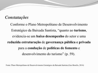Constatações
Conforme o Plano Metropolitano de Desenvolvimento
Estratégico da Baixada Santista, “quanto ao turismo,
evidencia-se um baixo desempenho do setor e uma
reduzida estruturação de governança pública e privada
para a condução de políticas de fomento e
desenvolvimento do turismo” (p. 59).
Fonte: Plano Metropolitano de Desenvolvimento Estratégico da Baixada Santista (Geo Brasilis, 2014)
 