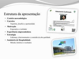 Estrutura da apresentação
 Cenário mercadológico
 Carreira
 Trajetória, desafios e oportunidade
 Motivação
 Expectativa x realidade
 Experiência empreendedora
 Estratégia
 Liderança, relacionamentos e conteúdo de alta qualidade
 Seminário de Hospitalidade
 Método, histórico e resultados
 