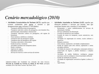 Cenário mercadológico (2010)
 Atividades Características do Turismo (ACT): aquelas que
existem exatamente para apoiar o turismo e que
desapareceriam sem o turismo (13 atividades):
 Transporte metroferroviário de passageiros
 Transporte rodoviário coletivo de passageiros, com itinerário fixo,
intermunicipal, interestadual e internacional
 Transporte rodoviário coletivo de passageiros, sob regime de
fretamento
 Trens turísticos, teleféricos e similares
 Transporte aéreo de passageiros regular
 Transporte aéreo de passageiros não regular
 Terminais rodoviários e ferroviários
 Gestão de portos e terminais
 Atividades auxiliares dos transportes aéreos
 Hotéis e similares
 Agências de viagens
 Operadores turísticos
 Serviços de reservas e outros serviços de turismo
OBSERVATÓRIO DO TURISMO DA CIDADE DE SÃO PAULO.
Mercado de Trabalho do Turismo na cidade de São Paulo: principais
resultados 2010. São Paulo Turismo: São Paulo, 2010.
 Atividades Associadas ao Turismo (AAT): aquelas que
oferecem produtos e serviços aos turistas, mas que
existiriam mesmo sem o turismo (13 atividades):
 Restaurantes e outros estabelecimentos de serviços de
alimentação e bebidas
 Serviços ambulantes de alimentação
 Locação de automóveis sem condutor
 Locação de meios de transporte, exceto automóveis, sem
condutor
 Atividades de organização de eventos, exceto culturais e
esportivos
 Relações exteriores
 Artes cênicas, espetáculos e atividades complementares
 Gestão de espaços para artes cênicas, espetáculos e outras
atividades artísticas
 Atividades de museus e de exploração, restauração artística e
conservação de lugares e prédios históricos e atrações
similares
 Atividades de jardins botânicos, zoológicos, parques
nacionais, reservas ecológicas e áreas de proteção ambiental
 Gestão de instalações de esportes
 Atividades de organizações associativas ligadas à cultura e à
arte
 Apart Hotéis
 
