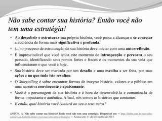 Não sabe contar sua história? Então você não
tem uma estratégia!
 Ao descobrir e estruturar sua própria história, você passa a alcançar e se conectar
a audiência de forma mais significativa e profunda.
 (...) o processo de estruturação de sua história deve iniciar com uma autorreflexão.
 É imprescindível que você tenha este momento de introspecção e percorra o seu
passado, identificando seus pontos fortes e fracos e os momentos da sua vida que
influenciaram o que você é hoje.
 Sua história deve ser marcada por um desafio e uma escolha a ser feita, por suas
ações e no que tudo isto resultou.
 O Storytelling é sobre encontrar formas de integrar história, valores e o público em
uma narrativa convincente e apaixonante.
 Você é o personagem da sua história e é hora de desenvolvê-la e comunica-la de
forma impactante e autêntica. Afinal, nós somos as histórias que contamos.
 E então, qual história você contará ao seu a seus netos?
ANTON, A. Não sabe contar sua história? Então você não tem uma estratégia. Disponível em: < http://hbrbr.com.br/nao-sabe-
contar-sua-historia-entao-voce-nao-tem-uma-estrategia/ >. Acesso em: 11 de novembro de 2015.
 