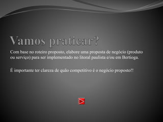 Com base no roteiro proposto, elabore uma proposta de negócio (produto
ou serviço) para ser implementado no litoral paulista e/ou em Bertioga.
É importante ter clareza de quão competitivo é o negócio proposto!!
 
