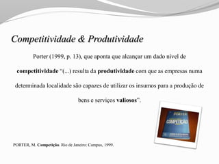 Competitividade & Produtividade
Porter (1999, p. 13), que aponta que alcançar um dado nível de
competitividade “(...) resulta da produtividade com que as empresas numa
determinada localidade são capazes de utilizar os insumos para a produção de
bens e serviços valiosos”.
PORTER, M. Competição. Rio de Janeiro: Campus, 1999.
 