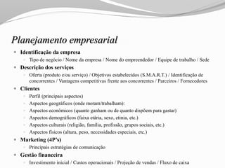 Planejamento empresarial
 Identificação da empresa
 Tipo de negócio / Nome da empresa / Nome do empreendedor / Equipe de trabalho / Sede
 Descrição dos serviços
 Oferta (produto e/ou serviço) / Objetivos estabelecidos (S.M.A.R.T.) / Identificação de
concorrentes / Vantagens competitivas frente aos concorrentes / Parceiros / Fornecedores
 Clientes
 Perfil (principais aspectos)
 Aspectos geográficos (onde moram/trabalham):
 Aspectos econômicos (quanto ganham ou de quanto dispõem para gastar)
 Aspectos demográficos (faixa etária, sexo, etinia, etc.)
 Aspectos culturais (religião, família, profissão, grupos sociais, etc.)
 Aspectos físicos (altura, peso, necessidades especiais, etc.)
 Marketing (4P’s)
 Principais estratégias de comunicação
 Gestão financeira
 Investimento inicial / Custos operacionais / Projeção de vendas / Fluxo de caixa
 