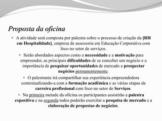Proposta da oficina
 A atividade será composta por palestra sobre o processo de criação da [RH
em Hospitalidade], empresa de assessoria em Educação Corporativa com
foco no setor de serviços.
 Serão abordados aspectos como a necessidade e a motivação para
empreender, as principais dificuldades de se conceber um negócio e a
importância de pesquisar oportunidades de mercado e prospectar
negócios permanentemente.
 O palestrante irá compartilhar sua experiência empreendedora
contextualizando-a com a formação acadêmica e as várias etapas da
carreira profissional com foco no setor de Serviços.
 Na primeira metade da oficina os participantes assistirão a palestra
expositiva e na segunda todos poderão exercitar a pesquisa de mercado e a
elaboração de propostas de negócios.
 