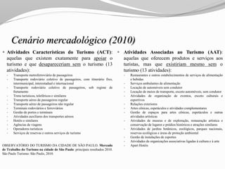 Cenário mercadológico (2010)
 Atividades Características do Turismo (ACT):
aquelas que existem exatamente para apoiar o
turismo e que desapareceriam sem o turismo (13
atividades):
 Transporte metroferroviário de passageiros
 Transporte rodoviário coletivo de passageiros, com itinerário fixo,
intermunicipal, interestadual e internacional
 Transporte rodoviário coletivo de passageiros, sob regime de
fretamento
 Trens turísticos, teleféricos e similares
 Transporte aéreo de passageiros regular
 Transporte aéreo de passageiros não regular
 Terminais rodoviários e ferroviários
 Gestão de portos e terminais
 Atividades auxiliares dos transportes aéreos
 Hotéis e similares
 Agências de viagens
 Operadores turísticos
 Serviços de reservas e outros serviços de turismo
OBSERVATÓRIO DO TURISMO DA CIDADE DE SÃO PAULO. Mercado
de Trabalho do Turismo na cidade de São Paulo: principais resultados 2010.
São Paulo Turismo: São Paulo, 2010.
 Atividades Associadas ao Turismo (AAT):
aquelas que oferecem produtos e serviços aos
turistas, mas que existiriam mesmo sem o
turismo (13 atividades):
 Restaurantes e outros estabelecimentos de serviços de alimentação
e bebidas
 Serviços ambulantes de alimentação
 Locação de automóveis sem condutor
 Locação de meios de transporte, exceto automóveis, sem condutor
 Atividades de organização de eventos, exceto culturais e
esportivos
 Relações exteriores
 Artes cênicas, espetáculos e atividades complementares
 Gestão de espaços para artes cênicas, espetáculos e outras
atividades artísticas
 Atividades de museus e de exploração, restauração artística e
conservação de lugares e prédios históricos e atrações similares
 Atividades de jardins botânicos, zoológicos, parques nacionais,
reservas ecológicas e áreas de proteção ambiental
 Gestão de instalações de esportes
 Atividades de organizações associativas ligadas à cultura e à arte
 Apart Hotéis
 