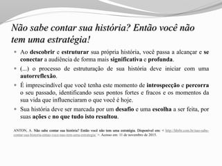 Não sabe contar sua história? Então você não
tem uma estratégia!
 Ao descobrir e estruturar sua própria história, você passa a alcançar e se
conectar a audiência de forma mais significativa e profunda.
 (...) o processo de estruturação de sua história deve iniciar com uma
autorreflexão.
 É imprescindível que você tenha este momento de introspecção e percorra
o seu passado, identificando seus pontos fortes e fracos e os momentos da
sua vida que influenciaram o que você é hoje.
 Sua história deve ser marcada por um desafio e uma escolha a ser feita, por
suas ações e no que tudo isto resultou.
ANTON, A. Não sabe contar sua história? Então você não tem uma estratégia. Disponível em: < http://hbrbr.com.br/nao-sabe-
contar-sua-historia-entao-voce-nao-tem-uma-estrategia/ >. Acesso em: 11 de novembro de 2015.
 