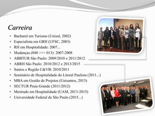 Carreira
 Bacharel em Turismo (Unisul, 2002)
 Especialista em GRH (UFSC, 2003)
 RH em Hospitalidade: 2007...
 Mudanças (048 >>> 013): 2007-2008
 ABBTUR São Paulo: 2009/2010 e 2011/2012
 ABRH São Paulo: 2010/2012 e 2013/2015
 Santos e Região C&VB: 2010/2011
 Seminário de Hospitalidade do Litoral Paulista (2011...)
 MBA em Gestão de Projetos (Unisantos, 2013)
 SECTUR Praia Grande (2011/2012)
 Mestrado em Hospitalidade (UAM, 2013-2015)
 Universidade Federal de São Paulo (2015...)
 