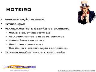 Roteiro
• Apresentação pessoal
• Introdução
• Planejamento e Gestão de carreira
  –   Metas e objetivos (métricas)
  –   Relacionamentos e rede de contatos
  –   Competências objetivas
  –   Habilidades subjetivas
  –   Currículo e apresentação profissional
• Considerações finais e discussão




                                    www.rhemhospitalidade.com
 