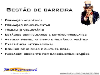 Gestão de carreira
•   Formação acadêmica
•   Formação complementar
•   Trabalho voluntário
•   Estágios curriculares e extracurriculares
•   Associativismo, ativismo e militância política
•   Experiência internacional
•   Domínio de idiomas e cultura geral
•   Passagem coerente por cargos/organizações




                                 www.rhemhospitalidade.com
 
