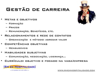 Gestão de carreira
• Metas e objetivos
  – Formação
  – Prazos
  – Remuneração, Benefícios, etc.
• Relacionamentos e rede de contatos
  – Organização e método: agregar valor
• Competências objetivas
  – Mensuráveis
• Habilidades subjetivas
  – Comunicação, negociação, liderança...
• Currículo: objetivo e focado na vaga/empresa

                                    www.rhemhospitalidade.com
 